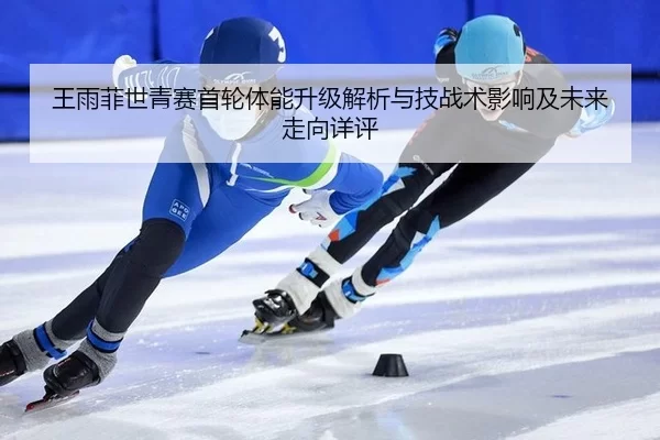 王雨菲世青赛首轮体能升级解析与技战术影响及未来走向详评